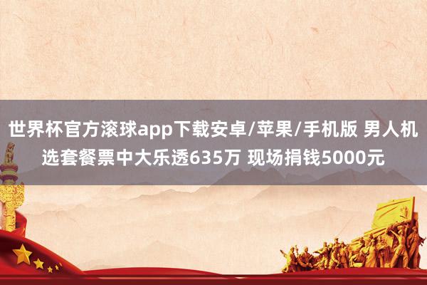 世界杯官方滚球app下载安卓/苹果/手机版 男人机选套餐票中大乐透635万 现场捐钱5000元