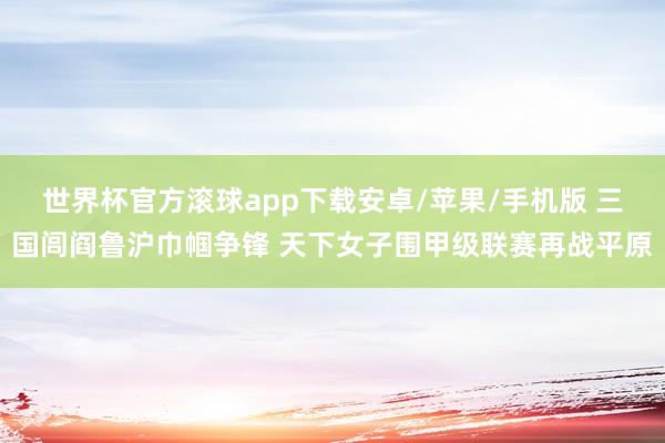 世界杯官方滚球app下载安卓/苹果/手机版 三国闾阎鲁沪巾帼争锋 天下女子围甲级联赛再战平原