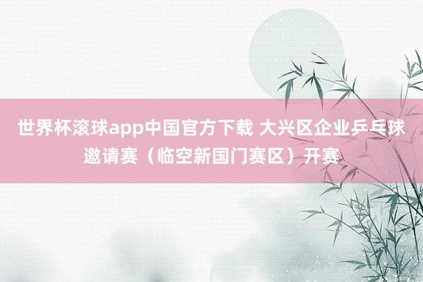 世界杯滚球app中国官方下载 大兴区企业乒乓球邀请赛（临空新国门赛区）开赛
