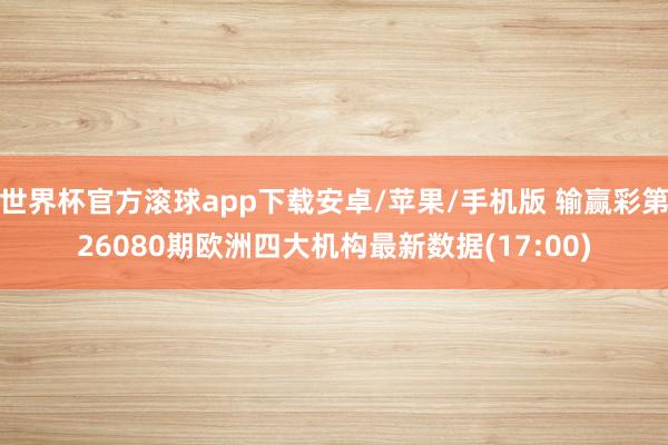 世界杯官方滚球app下载安卓/苹果/手机版 输赢彩第26080期欧洲四大机构最新数据(17:00)
