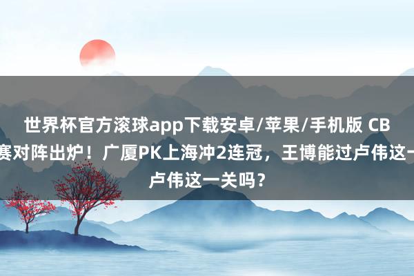 世界杯官方滚球app下载安卓/苹果/手机版 CBA总决赛对阵出炉！广厦PK上海冲2连冠，王博能过卢伟这一关吗？