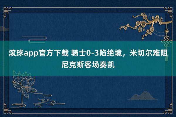 滚球app官方下载 骑士0-3陷绝境，米切尔难阻尼克斯客场奏凯