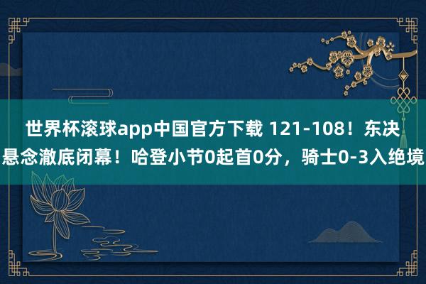 世界杯滚球app中国官方下载 121-108！东决悬念澈底闭幕！哈登小节0起首0分，骑士0-3入绝境