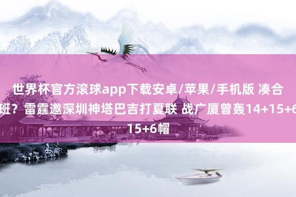 世界杯官方滚球app下载安卓/苹果/手机版 凑合文班？雷霆邀深圳神塔巴吉打夏联 战广厦曾轰14+15+6帽