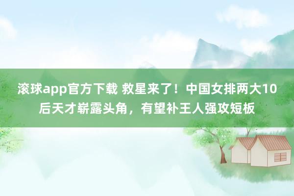 滚球app官方下载 救星来了！中国女排两大10后天才崭露头角，有望补王人强攻短板