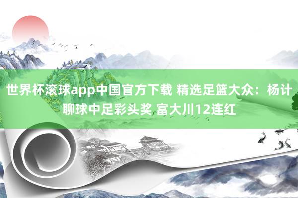 世界杯滚球app中国官方下载 精选足篮大众：杨计聊球中足彩头奖 富大川12连红