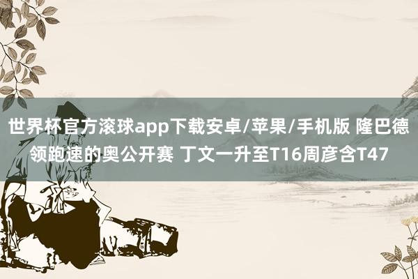 世界杯官方滚球app下载安卓/苹果/手机版 隆巴德领跑速的奥公开赛 丁文一升至T16周彦含T47