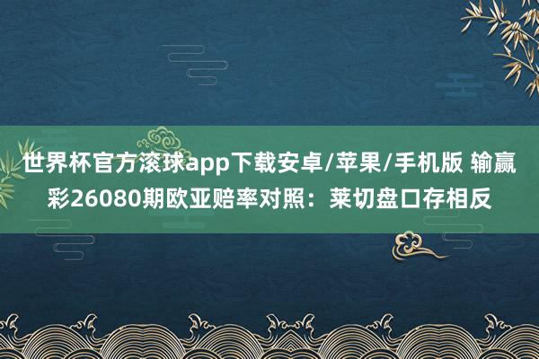 世界杯官方滚球app下载安卓/苹果/手机版 输赢彩26080期欧亚赔率对照：莱切盘口存相反