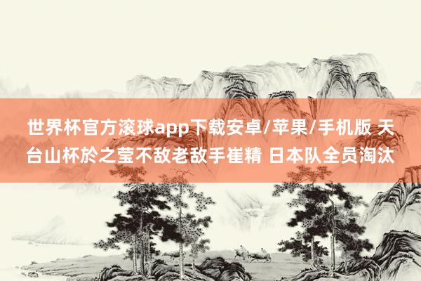 世界杯官方滚球app下载安卓/苹果/手机版 天台山杯於之莹不敌老敌手崔精 日本队全员淘汰