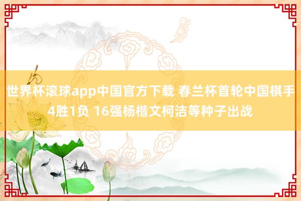 世界杯滚球app中国官方下载 春兰杯首轮中国棋手4胜1负 16强杨楷文柯洁等种子出战