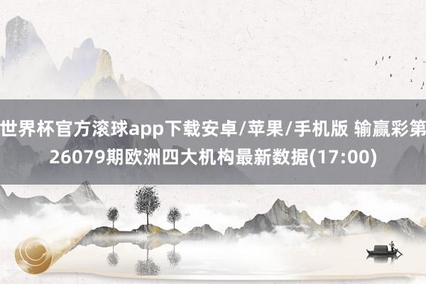 世界杯官方滚球app下载安卓/苹果/手机版 输赢彩第26079期欧洲四大机构最新数据(17:00)