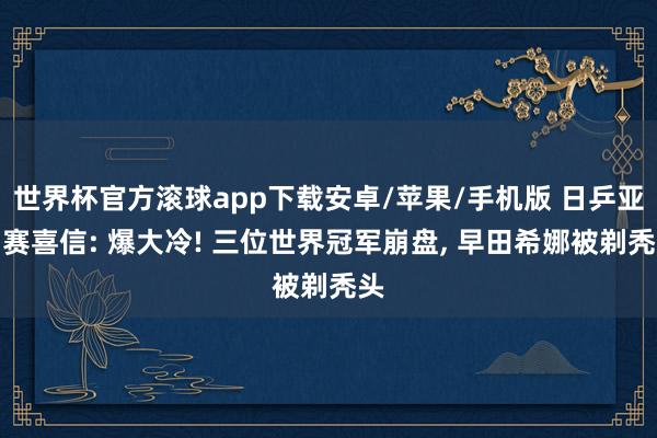 世界杯官方滚球app下载安卓/苹果/手机版 日乒亚锦赛喜信: 爆大冷! 三位世界冠军崩盘, 早田希娜被剃秃头