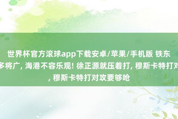 世界杯官方滚球app下载安卓/苹果/手机版 铁东说念主军多将广, 海港不容乐观! 徐正源就压着打, 穆斯卡特打对攻要够呛