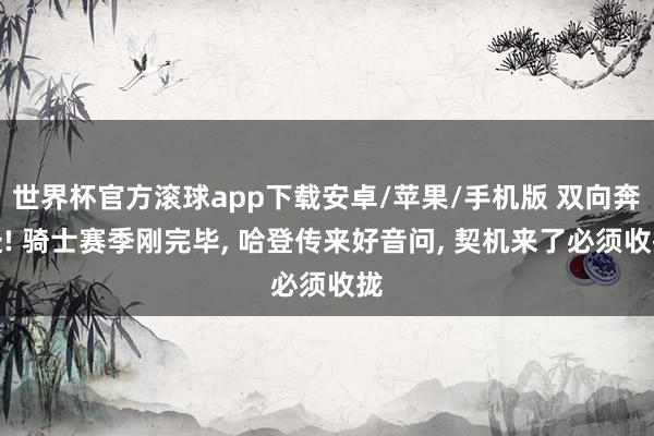 世界杯官方滚球app下载安卓/苹果/手机版 双向奔赴! 骑士赛季刚完毕, 哈登传来好音问, 契机来了必须收拢