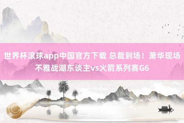 世界杯滚球app中国官方下载 总裁到场！萧华现场不雅战湖东谈主vs火箭系列赛G6