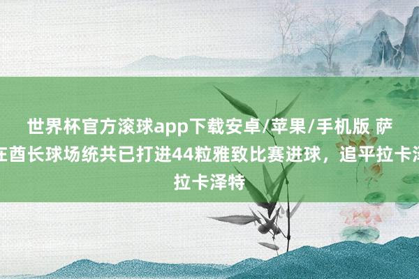 世界杯官方滚球app下载安卓/苹果/手机版 萨卡在酋长球场统共已打进44粒雅致比赛进球，追平拉卡泽特