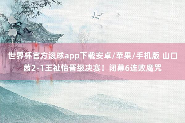 世界杯官方滚球app下载安卓/苹果/手机版 山口茜2-1王祉怡晋级决赛！闭幕6连败魔咒