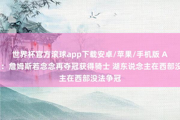 世界杯官方滚球app下载安卓/苹果/手机版 A·史姑娘：詹姆斯若念念再夺冠获得骑士 湖东说念主在西部没法争冠