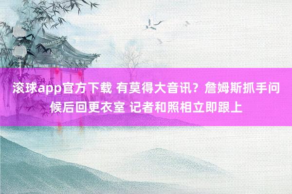 滚球app官方下载 有莫得大音讯？詹姆斯抓手问候后回更衣室 记者和照相立即跟上