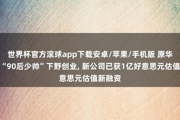世界杯官方滚球app下载安卓/苹果/手机版 原华为盘古“90后少帅”下野创业, 新公司已获1亿好意思元估值新融资