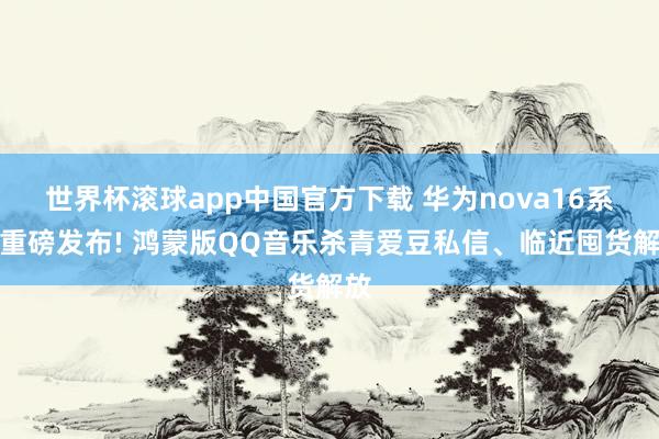 世界杯滚球app中国官方下载 华为nova16系列重磅发布! 鸿蒙版QQ音乐杀青爱豆私信、临近囤货解放