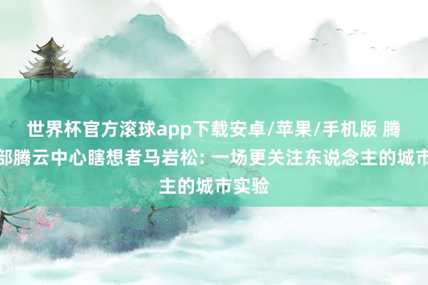 世界杯官方滚球app下载安卓/苹果/手机版 腾讯总部腾云中心瞎想者马岩松: 一场更关注东说念主的城市实验