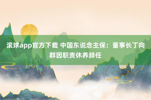 滚球app官方下载 中国东说念主保：董事长丁向群因职责休养辞任