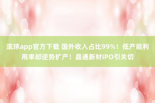 滚球app官方下载 国外收入占比99%！低产能利用率却逆势扩产！晶通新材IPO引关切