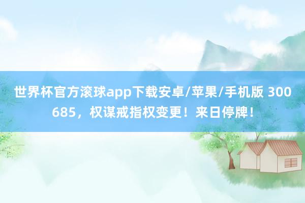 世界杯官方滚球app下载安卓/苹果/手机版 300685，权谋戒指权变更！来日停牌！
