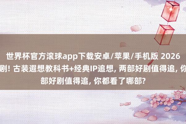 世界杯官方滚球app下载安卓/苹果/手机版 2026年6月已播新剧! 古装遐想教科书+经典IP追想, 两部好剧值得追, 你都看了哪部?