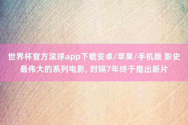 世界杯官方滚球app下载安卓/苹果/手机版 影史最伟大的系列电影, 时隔7年终于推出新片