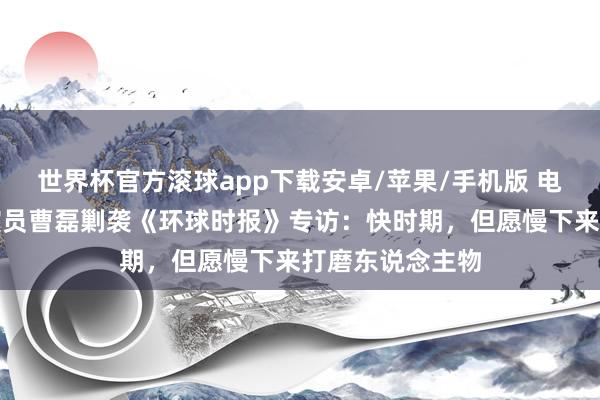 世界杯官方滚球app下载安卓/苹果/手机版 电视剧《家业》演员曹磊剿袭《环球时报》专访：快时期，但愿慢下来打磨东说念主物