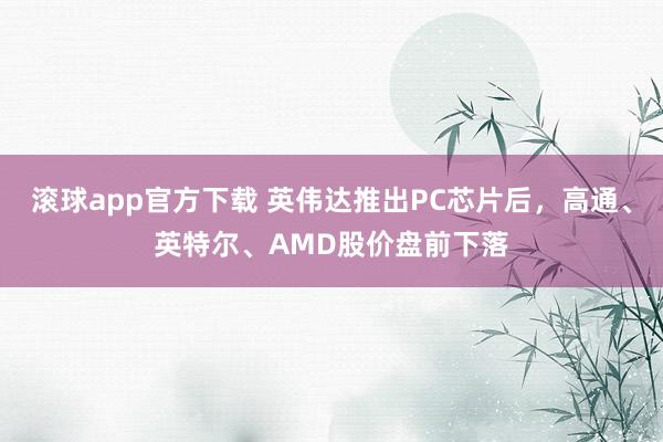 滚球app官方下载 英伟达推出PC芯片后，高通、英特尔、AM
