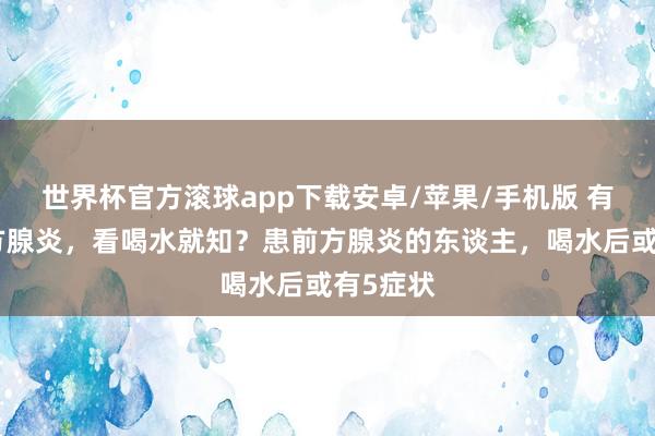 世界杯官方滚球app下载安卓/苹果/手机版 有莫得前方腺炎，看喝水就知？患前方腺炎的东谈主，喝水后或有5症状
