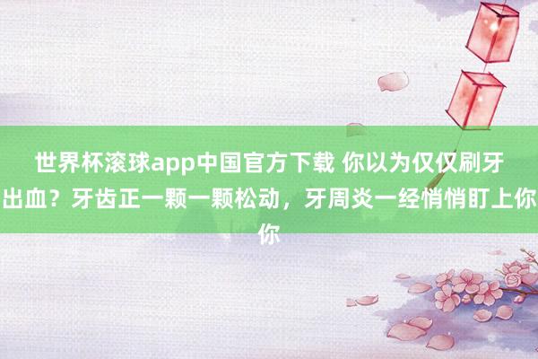 世界杯滚球app中国官方下载 你以为仅仅刷牙出血？牙齿正一颗一颗松动，牙周炎一经悄悄盯上你