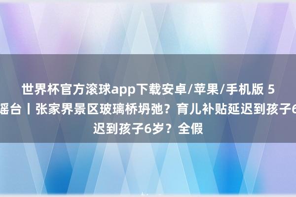 世界杯官方滚球app下载安卓/苹果/手机版 5月正义辟谣台丨张家界景区玻璃桥坍弛？育儿补贴延迟到孩子6岁？全假