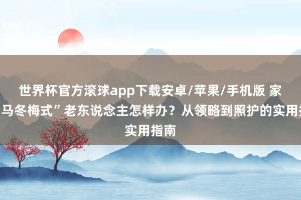 世界杯官方滚球app下载安卓/苹果/手机版 家有“马冬梅式”老东说念主怎样办？从领略到照护的实用指南