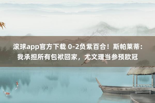 滚球app官方下载 0-2负紫百合！斯帕莱蒂：我承担所有包袱回家，尤文理当参预欧冠