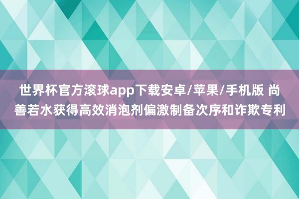 世界杯官方滚球app下载安卓/苹果/手机版 尚善若水获得高效消泡剂偏激制备次序和诈欺专利
