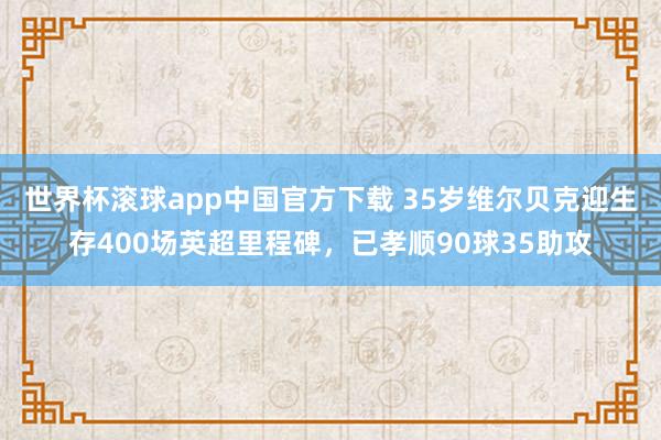 世界杯滚球app中国官方下载 35岁维尔贝克迎生存400场英超里程碑，已孝顺90球35助攻