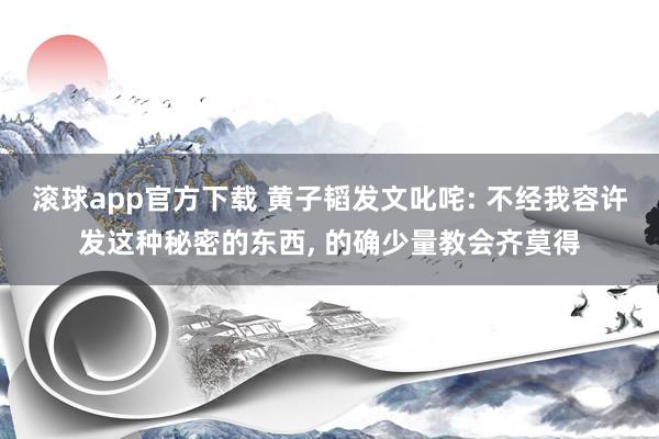 滚球app官方下载 黄子韬发文叱咤: 不经我容许发这种秘密的东西， 的确少量教会齐莫得