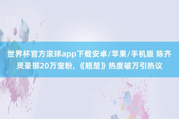 世界杯官方滚球app下载安卓/苹果/手机版 陈齐灵豪掷20万宠粉， 《翘楚》热度破万引热议