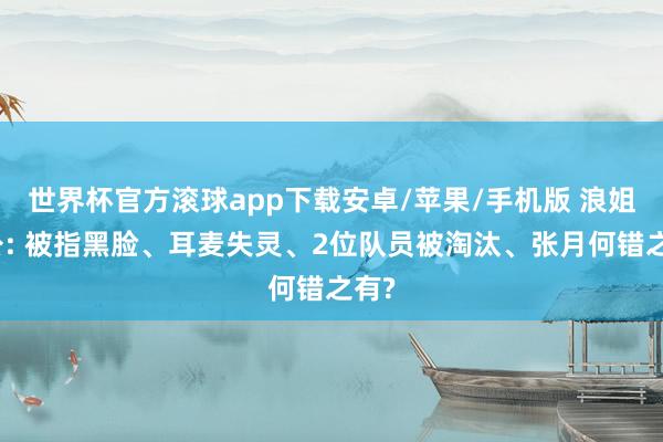 世界杯官方滚球app下载安卓/苹果/手机版 浪姐四公: 被指黑脸、耳麦失灵、2位队员被淘汰、张月何错之有?