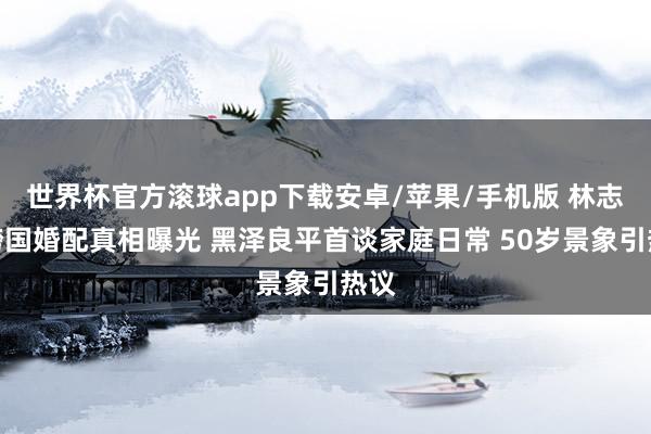 世界杯官方滚球app下载安卓/苹果/手机版 林志玲跨国婚配真相曝光 黑泽良平首谈家庭日常 50岁景象引热议