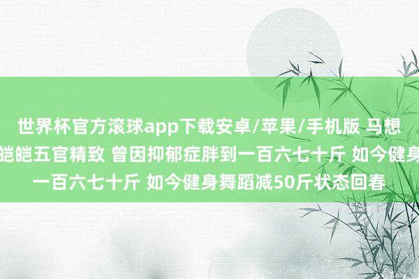 世界杯官方滚球app下载安卓/苹果/手机版 马想纯素颜旧照曝光 皮肤皑皑五官精致 曾因抑郁症胖到一百六七十斤 如今健身舞蹈减50斤状态回春