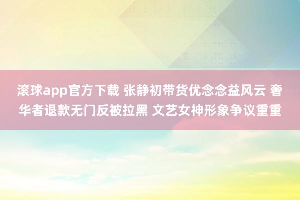 滚球app官方下载 张静初带货优念念益风云 奢华者退款无门反被拉黑 文艺女神形象争议重重
