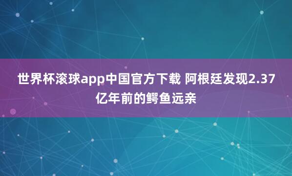 世界杯滚球app中国官方下载 阿根廷发现2.37亿年前的鳄鱼远亲