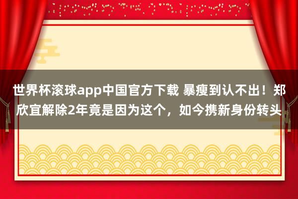 世界杯滚球app中国官方下载 暴瘦到认不出!郑欣宜解除2年竟是因为这个,如今携新身份转头