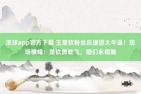 滚球app官方下载 王楚钦粉丝应援团太牛逼！现场横幅：楚钦勇敢飞，咱们永相随