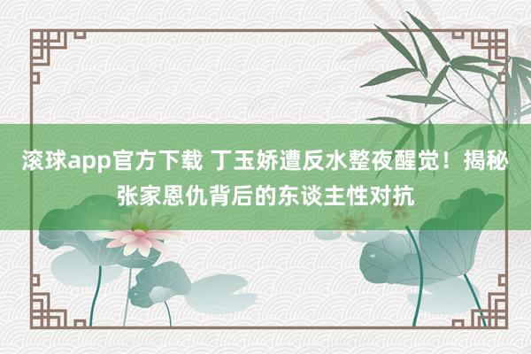 滚球app官方下载 丁玉娇遭反水整夜醒觉！揭秘张家恩仇背后的东谈主性对抗